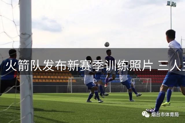火箭队发布新赛季训练照片 三人主力球员亮相备战